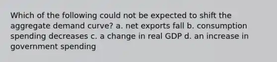 Which of the following could not be expected to shift the aggregate demand curve? a. net exports fall b. consumption spending decreases c. a change in real GDP d. an increase in government spending