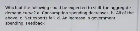 Which of the following could be expected to shift the aggregate demand curve? a. Consumption spending decreases. b. All of the above. c. Net exports fall. d. An increase in government spending. Feedback