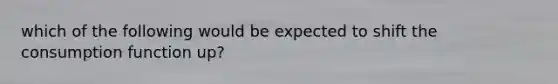 which of the following would be expected to shift the consumption function up?