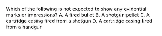 Which of the following is not expected to show any evidential marks or​ impressions? A. A fired bullet B. A shotgun pellet C. A cartridge casing fired from a shotgun D. A cartridge casing fired from a handgun