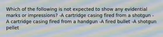 Which of the following is not expected to show any evidential marks or​ impressions? -A cartridge casing fired from a shotgun -A cartridge casing fired from a handgun -A fired bullet -A shotgun pellet