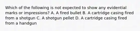 Which of the following is not expected to show any evidential marks or​ impressions? A. A fired bullet B. A cartridge casing fired from a shotgun C. A shotgun pellet D. A cartridge casing fired from a handgun