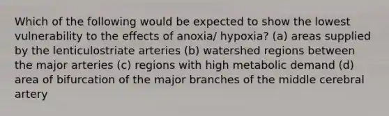 Which of the following would be expected to show the lowest vulnerability to the effects of anoxia/ hypoxia? (a) areas supplied by the lenticulostriate arteries (b) watershed regions between the major arteries (c) regions with high metabolic demand (d) area of bifurcation of the major branches of the middle cerebral artery