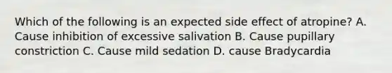 Which of the following is an expected side effect of atropine? A. Cause inhibition of excessive salivation B. Cause pupillary constriction C. Cause mild sedation D. cause Bradycardia