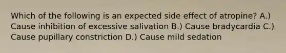 Which of the following is an expected side effect of atropine? A.) Cause inhibition of excessive salivation B.) Cause bradycardia C.) Cause pupillary constriction D.) Cause mild sedation