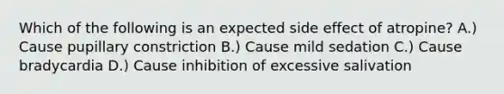 Which of the following is an expected side effect of atropine? A.) Cause pupillary constriction B.) Cause mild sedation C.) Cause bradycardia D.) Cause inhibition of excessive salivation