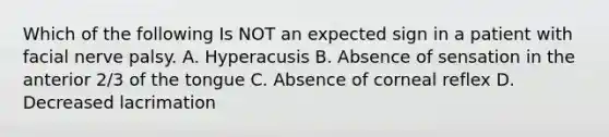 Which of the following Is NOT an expected sign in a patient with facial nerve palsy. A. Hyperacusis B. Absence of sensation in the anterior 2/3 of the tongue C. Absence of corneal reflex D. Decreased lacrimation