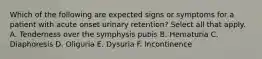 Which of the following are expected signs or symptoms for a patient with acute onset urinary retention? Select all that apply. A. Tenderness over the symphysis pubis B. Hematuria C. Diaphoresis D. Oliguria E. Dysuria F. Incontinence