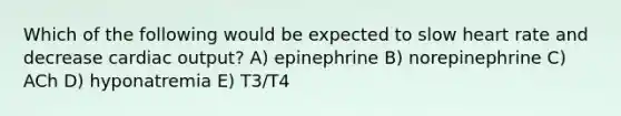 Which of the following would be expected to slow heart rate and decrease <a href='https://www.questionai.com/knowledge/kyxUJGvw35-cardiac-output' class='anchor-knowledge'>cardiac output</a>? A) epinephrine B) norepinephrine C) ACh D) hyponatremia E) T3/T4