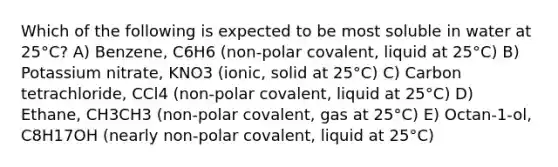 Which of the following is expected to be most soluble in water at 25°C? A) Benzene, C6H6 (non-polar covalent, liquid at 25°C) B) Potassium nitrate, KNO3 (ionic, solid at 25°C) C) Carbon tetrachloride, CCl4 (non-polar covalent, liquid at 25°C) D) Ethane, CH3CH3 (non-polar covalent, gas at 25°C) E) Octan-1-ol, C8H17OH (nearly non-polar covalent, liquid at 25°C)