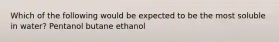 Which of the following would be expected to be the most soluble in water? Pentanol butane ethanol