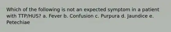 Which of the following is not an expected symptom in a patient with TTP/HUS? a. Fever b. Confusion c. Purpura d. Jaundice e. Petechiae