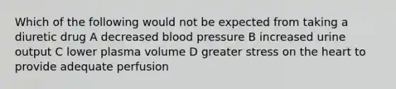 Which of the following would not be expected from taking a diuretic drug A decreased blood pressure B increased urine output C lower plasma volume D greater stress on the heart to provide adequate perfusion