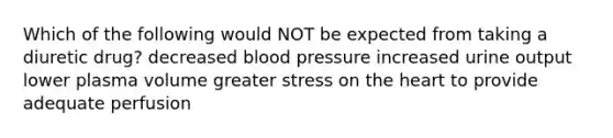 Which of the following would NOT be expected from taking a diuretic drug? decreased blood pressure increased urine output lower plasma volume greater stress on the heart to provide adequate perfusion