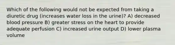 Which of the following would not be expected from taking a diuretic drug (increases water loss in the urine)? A) decreased blood pressure B) greater stress on the heart to provide adequate perfusion C) increased urine output D) lower plasma volume