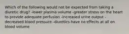 Which of the following would not be expected from taking a diuretic drug? -lower plasma volume -greater stress on the heart to provide adequate perfusion -increased urine output -decreased blood pressure -diuretics have no effects at all on blood volume