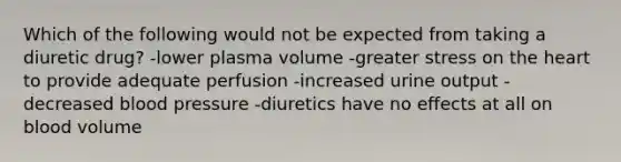 Which of the following would not be expected from taking a diuretic drug? -lower plasma volume -greater stress on the heart to provide adequate perfusion -increased urine output -decreased blood pressure -diuretics have no effects at all on blood volume