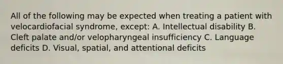 All of the following may be expected when treating a patient with velocardiofacial syndrome, except: A. Intellectual disability B. Cleft palate and/or velopharyngeal insufficiency C. Language deficits D. Visual, spatial, and attentional deficits