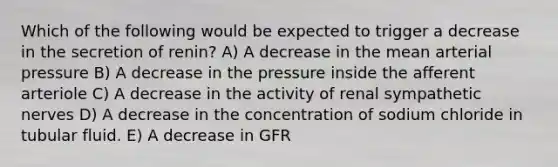 Which of the following would be expected to trigger a decrease in the secretion of renin? A) A decrease in the mean arterial pressure B) A decrease in the pressure inside the afferent arteriole C) A decrease in the activity of renal sympathetic nerves D) A decrease in the concentration of sodium chloride in tubular fluid. E) A decrease in GFR