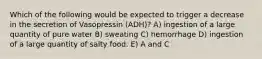 Which of the following would be expected to trigger a decrease in the secretion of Vasopressin (ADH)? A) ingestion of a large quantity of pure water B) sweating C) hemorrhage D) ingestion of a large quantity of salty food. E) A and C