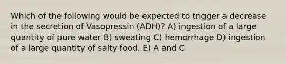 Which of the following would be expected to trigger a decrease in the secretion of Vasopressin (ADH)? A) ingestion of a large quantity of pure water B) sweating C) hemorrhage D) ingestion of a large quantity of salty food. E) A and C