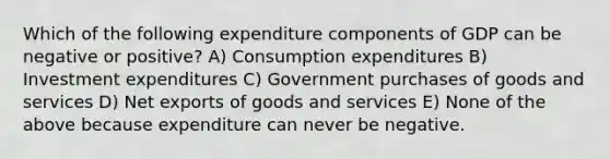 Which of the following expenditure components of GDP can be negative or positive? A) Consumption expenditures B) Investment expenditures C) Government purchases of goods and services D) Net exports of goods and services E) None of the above because expenditure can never be negative.