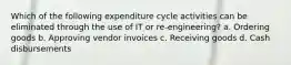 Which of the following expenditure cycle activities can be eliminated through the use of IT or re-engineering? a. Ordering goods b. Approving vendor invoices c. Receiving goods d. Cash disbursements