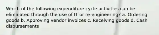 Which of the following expenditure cycle activities can be eliminated through the use of IT or re-engineering? a. Ordering goods b. Approving vendor invoices c. Receiving goods d. Cash disbursements