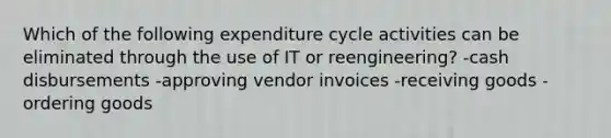 Which of the following expenditure cycle activities can be eliminated through the use of IT or reengineering? -cash disbursements -approving vendor invoices -receiving goods -ordering goods