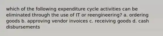 which of the following expenditure cycle activities can be eliminated through the use of IT or reengineering? a. ordering goods b. approving vendor invoices c. receiving goods d. cash disbursements