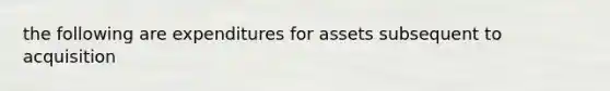 the following are expenditures for assets subsequent to acquisition