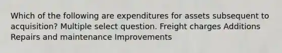 Which of the following are expenditures for assets subsequent to acquisition? Multiple select question. Freight charges Additions Repairs and maintenance Improvements