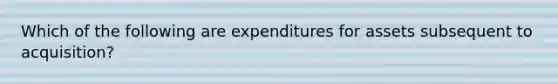 Which of the following are expenditures for assets subsequent to acquisition?