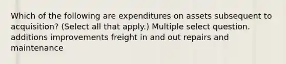 Which of the following are expenditures on assets subsequent to acquisition? (Select all that apply.) Multiple select question. additions improvements freight in and out repairs and maintenance