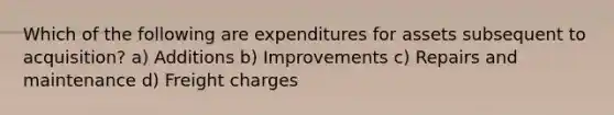 Which of the following are expenditures for assets subsequent to acquisition? a) Additions b) Improvements c) Repairs and maintenance d) Freight charges