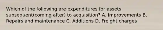 Which of the following are expenditures for assets subsequent(coming after) to acquisition? A. Improvements B. Repairs and maintenance C. Additions D. Freight charges