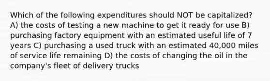 Which of the following expenditures should NOT be capitalized? A) the costs of testing a new machine to get it ready for use B) purchasing factory equipment with an estimated useful life of 7 years C) purchasing a used truck with an estimated 40,000 miles of service life remaining D) the costs of changing the oil in the company's fleet of delivery trucks