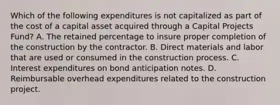 Which of the following expenditures is not capitalized as part of the cost of a capital asset acquired through a Capital Projects Fund? A. The retained percentage to insure proper completion of the construction by the contractor. B. Direct materials and labor that are used or consumed in the construction process. C. Interest expenditures on bond anticipation notes. D. Reimbursable overhead expenditures related to the construction project.