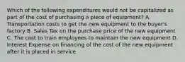 Which of the following expenditures would not be capitalized as part of the cost of purchasing a piece of equipment? A. Transportation costs to get the new equipment to the buyer's factory B. Sales Tax on the purchase price of the new equipment C. The cost to train employees to maintain the new equipment D. Interest Expense on financing of the cost of the new equipment after it is placed in service