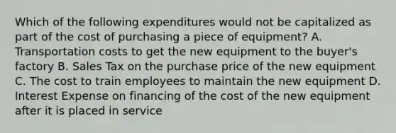 Which of the following expenditures would not be capitalized as part of the cost of purchasing a piece of equipment? A. Transportation costs to get the new equipment to the buyer's factory B. Sales Tax on the purchase price of the new equipment C. The cost to train employees to maintain the new equipment D. Interest Expense on financing of the cost of the new equipment after it is placed in service