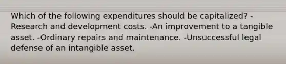 Which of the following expenditures should be capitalized? -Research and development costs. -An improvement to a tangible asset. -Ordinary repairs and maintenance. -Unsuccessful legal defense of an intangible asset.