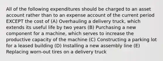 All of the following expenditures should be charged to an asset account rather than to an expense account of the current period EXCEPT the cost of (A) Overhauling a delivery truck, which extends its useful life by two years (B) Purchasing a new component for a machine, which serves to increase the productive capacity of the machine (C) Constructing a parking lot for a leased building (D) Installing a new assembly line (E) Replacing worn-out tires on a delivery truck