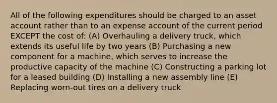 All of the following expenditures should be charged to an asset account rather than to an expense account of the current period EXCEPT the cost of: (A) Overhauling a delivery truck, which extends its useful life by two years (B) Purchasing a new component for a machine, which serves to increase the productive capacity of the machine (C) Constructing a parking lot for a leased building (D) Installing a new assembly line (E) Replacing worn-out tires on a delivery truck