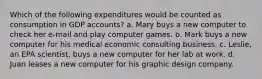 Which of the following expenditures would be counted as consumption in GDP accounts? a. Mary buys a new computer to check her e-mail and play computer games. b. Mark buys a new computer for his medical economic consulting business. c. Leslie, an EPA scientist, buys a new computer for her lab at work. d. Juan leases a new computer for his graphic design company.