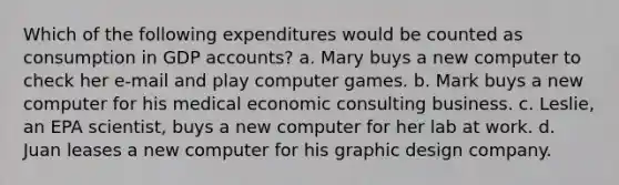 Which of the following expenditures would be counted as consumption in GDP accounts? a. Mary buys a new computer to check her e-mail and play computer games. b. Mark buys a new computer for his medical economic consulting business. c. Leslie, an EPA scientist, buys a new computer for her lab at work. d. Juan leases a new computer for his graphic design company.