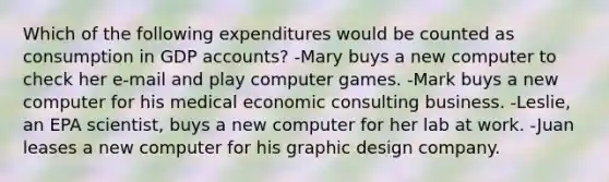 Which of the following expenditures would be counted as consumption in GDP accounts? -Mary buys a new computer to check her e-mail and play computer games. -Mark buys a new computer for his medical economic consulting business. -Leslie, an EPA scientist, buys a new computer for her lab at work. -Juan leases a new computer for his graphic design company.