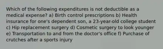 Which of the following expenditures is not deductible as a medical expense? a) Birth control prescriptions b) Health insurance for one's dependent son, a 23-year-old college student c) Hip replacement surgery d) Cosmetic surgery to look younger e) Transportation to and from the doctor's office f) Purchase of crutches after a sports injury