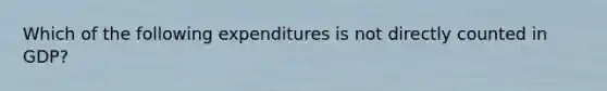 Which of the following expenditures is not directly counted in GDP?