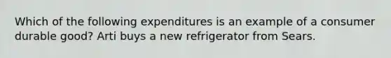 Which of the following expenditures is an example of a consumer durable good? Arti buys a new refrigerator from Sears.