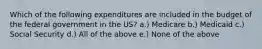 Which of the following expenditures are included in the budget of the federal government in the US? a.) Medicare b.) Medicaid c.) Social Security d.) All of the above e.) None of the above